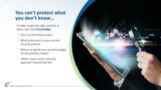 You can’t protect what
you don’t know…
In order to get the right solution in
place, you need knowledge:
＋Your current threat matrix
＋What holes exist in your current
security posture
＋Where to spend your security budget
for the greatest impact
＋ What a data-centric security
approach should look like
 
