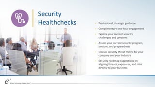 Security
Healthchecks + Professional, strategic guidance
+ Complimentary one-hour engagement
+ Explore your current security
challenges and concerns
+ Assess your current security program,
posture, and preparedness
+ Discuss security threat matrix for your
company and your industry
+ Security roadmap suggestions on
aligning threats, exposures, and risks
directly to your business
 