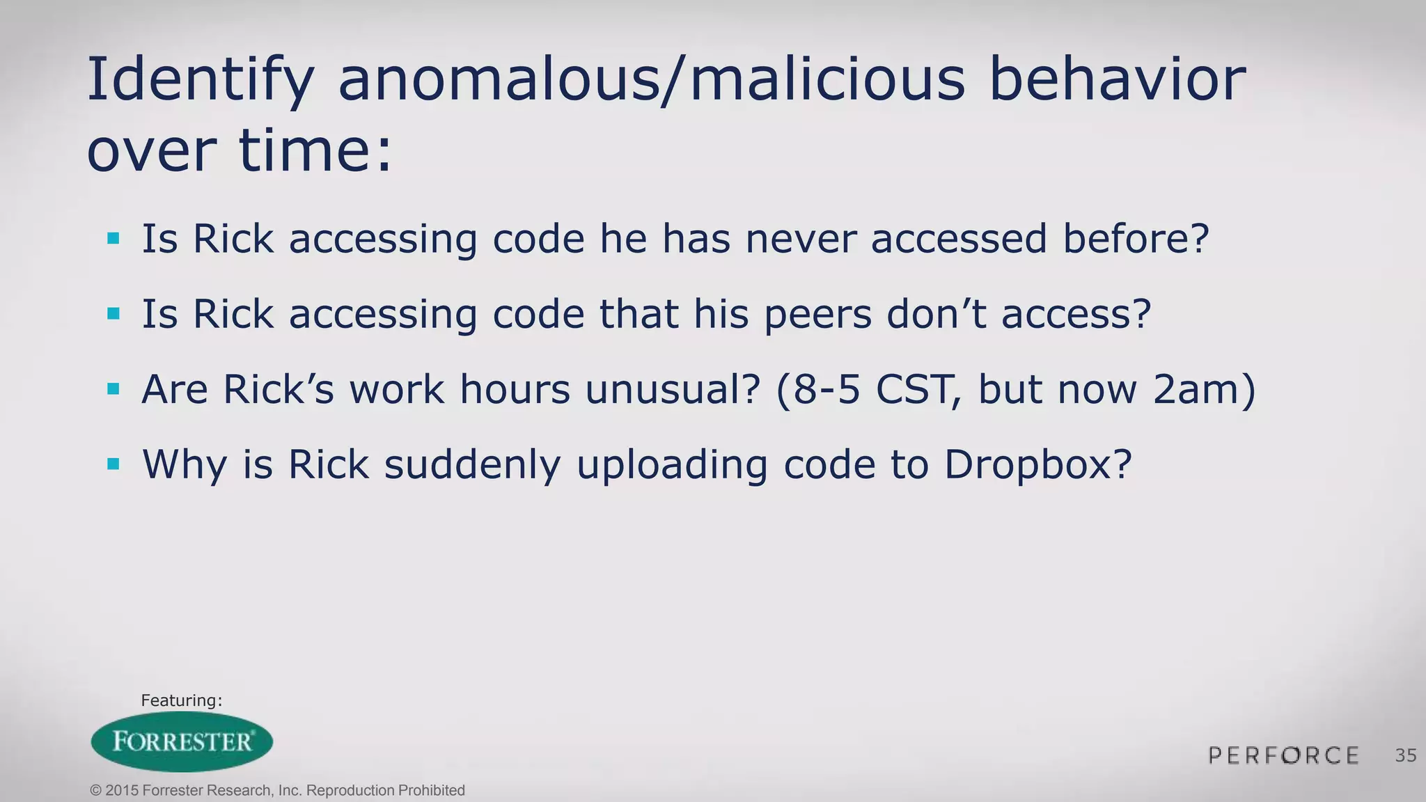 Featuring:
35
Identify anomalous/malicious behavior
over time:
 Is Rick accessing code he has never accessed before?
 Is Rick accessing code that his peers don’t access?
 Are Rick’s work hours unusual? (8-5 CST, but now 2am)
 Why is Rick suddenly uploading code to Dropbox?
© 2015 Forrester Research, Inc. Reproduction Prohibited
 