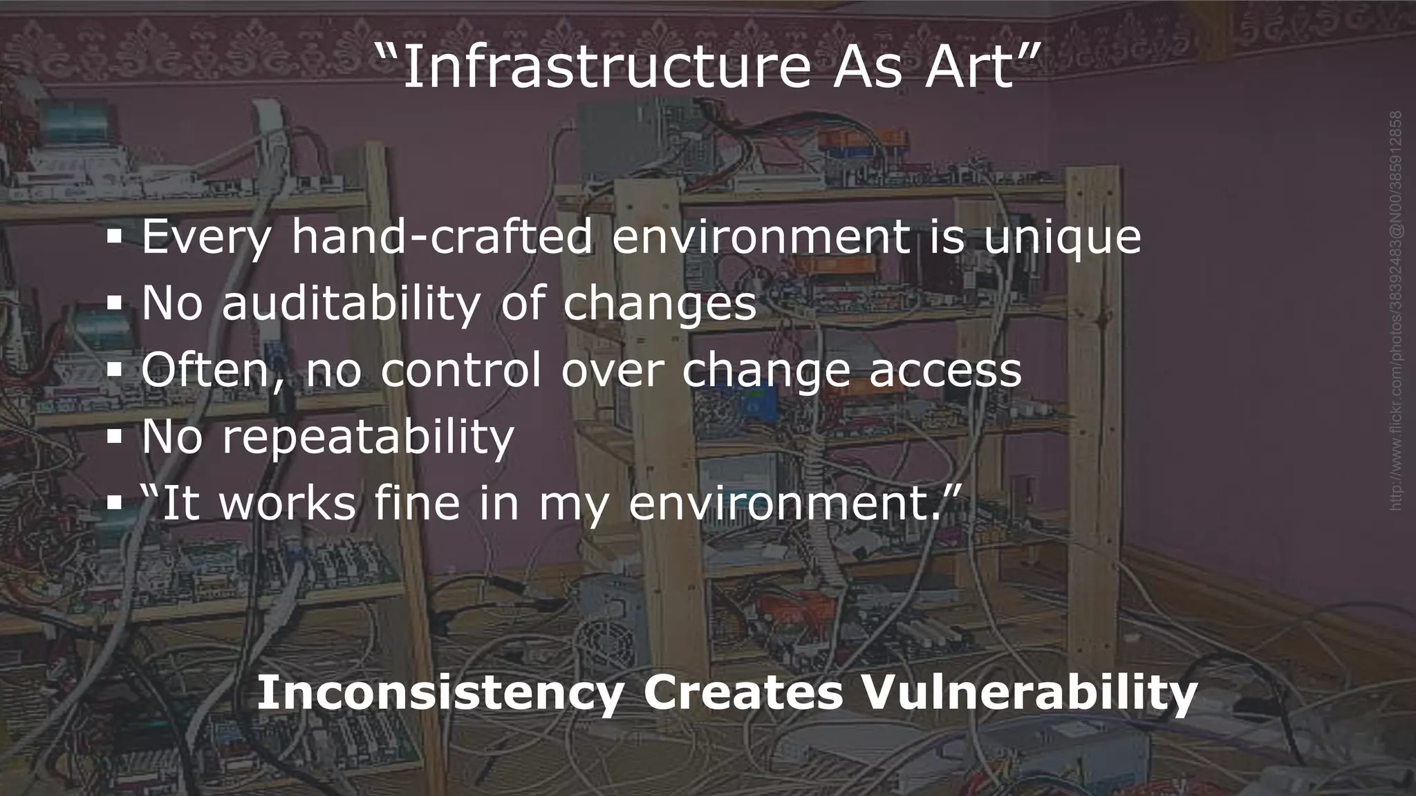 38
http://www.flickr.com/photos/38392483@N00/385912858
“Infrastructure As Art”
 Every hand-crafted environment is unique
 No auditability of changes
 Often, no control over change access
 No repeatability
 “It works fine in my environment.”
Inconsistency Creates Vulnerability
 