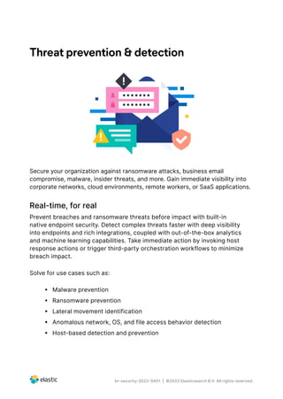 br-security-2022-0401 | ©2022 Elasticsearch B.V. All rights reserved.
Threat prevention & detection
Secure your organization against ransomware attacks, business email
compromise, malware, insider threats, and more. Gain immediate visibility into
corporate networks, cloud environments, remote workers, or SaaS applications.
Real-time, for real
Prevent breaches and ransomware threats before impact with built-in
native endpoint security. Detect complex threats faster with deep visibility
into endpoints and rich integrations, coupled with out-of-the-box analytics
and machine learning capabilities. Take immediate action by invoking host
response actions or trigger third-party orchestration workflows to minimize
breach impact.
Solve for use cases such as:
•  Malware prevention
•  Ransomware prevention
•  Lateral movement identification
•  Anomalous network, OS, and file access behavior detection
•  Host-based detection and prevention
 