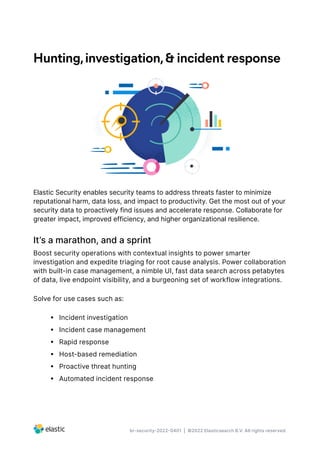 br-security-2022-0401 | ©2022 Elasticsearch B.V. All rights reserved.
Hunting,investigation,& incident response
Elastic Security enables security teams to address threats faster to minimize
reputational harm, data loss, and impact to productivity. Get the most out of your
security data to proactively find issues and accelerate response. Collaborate for
greater impact, improved efficiency, and higher organizational resilience.
It’s a marathon, and a sprint
Boost security operations with contextual insights to power smarter
investigation and expedite triaging for root cause analysis. Power collaboration
with built-in case management, a nimble UI, fast data search across petabytes
of data, live endpoint visibility, and a burgeoning set of workflow integrations.
Solve for use cases such as:
•  Incident investigation
•  Incident case management
•  Rapid response
•  Host-based remediation
•  Proactive threat hunting
•  Automated incident response
 