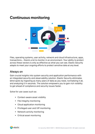 br-security-2022-0401 | ©2022 Elasticsearch B.V. All rights reserved.
Continuous monitoring
Files, operating systems, user activity, network and cloud infrastructure, apps,
transactions… there’s a lot to monitor in an environment. Your ability to protect
across these vectors is only as effective as what you can see. Elastic Security
adapts to meet your ongoing efforts to protect sensitive data at any level.
Always on
Gain crucial insights into system security and application performance with
an integrated security and observability solution. Elastic Security eliminates
blind spots by ingesting as many years of data as you need, normalizing it all,
and analyzing it in seconds. The solution empowers you to gain rich visibility
to get ahead of compliance and security issues faster.
Solve for use cases such as:
•  Context-aware asset visibility
•  File integrity monitoring
•  Cloud application monitoring
•  Privileged user and VIP monitoring
•  Network activity monitoring
•  Critical asset monitoring
 