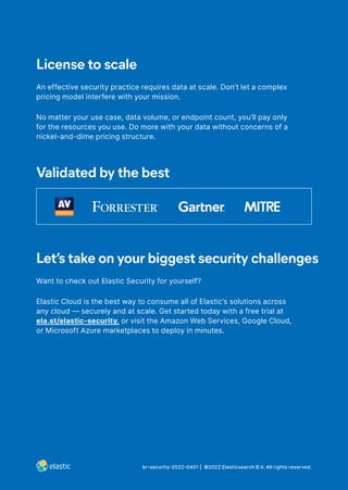 br-security-2022-0401 | ©2022 Elasticsearch B.V. All rights reserved.
License to scale
An effective security practice requires data at scale. Don’t let a complex
pricing model interfere with your mission.
No matter your use case, data volume, or endpoint count, you’ll pay only
for the resources you use. Do more with your data without concerns of a
nickel-and-dime pricing structure.
Validated by the best
Let’s take on your biggest security challenges
Want to check out Elastic Security for yourself?
Elastic Cloud is the best way to consume all of Elastic’s solutions across
any cloud — securely and at scale. Get started today with a free trial at
ela.st/elastic-security, or visit the Amazon Web Services, Google Cloud,
or Microsoft Azure marketplaces to deploy in minutes.
 