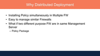 Why Distributed Deployment
• Installing Policy simultaneously in Multiple FW
• Easy to manage similar Firewalls
• What if two different purpose FW are in same Management
Server
– Policy Package
 