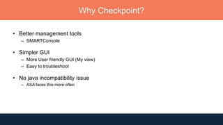 Why Checkpoint?
• Better management tools
– SMARTConsole
• Simpler GUI
– More User friendly GUI (My view)
– Easy to troubleshoot
• No java incompatibility issue
– ASA faces this more often
 