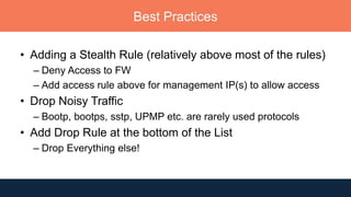 Best Practices
• Adding a Stealth Rule (relatively above most of the rules)
– Deny Access to FW
– Add access rule above for management IP(s) to allow access
• Drop Noisy Traffic
– Bootp, bootps, sstp, UPMP etc. are rarely used protocols
• Add Drop Rule at the bottom of the List
– Drop Everything else!
 