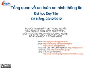 Tổng quan về an toàn an ninh thông tin
              Đại học Duy Tân
            Đà Nẵng, 22/12/2012

       NGƯỜI TRÌNH BÀY: LÊ TRUNG NGHĨA
        VĂN PHÒNG PHỐI HỢP PHÁT TRIỂN
      MÔI TRƯỜNG KHOA HỌC & CÔNG NGHỆ,
           BỘ KHOA HỌC & CÔNG NGHỆ

                Email: letrungnghia.foss@gmail.com
                Blogs: http://vn.myblog.yahoo.com/ltnghia
                       http://vnfoss.blogspot.com/
                Trang web CLB PMTDNM Việt Nam: http://vfossa.vn/vi/
                HanoiLUG wiki: http://wiki.hanoilug.org/
                Đăng ký tham gia HanoiLUG:
                       http://lists.hanoilug.org/mailman/listinfo/hanoilug/
 
