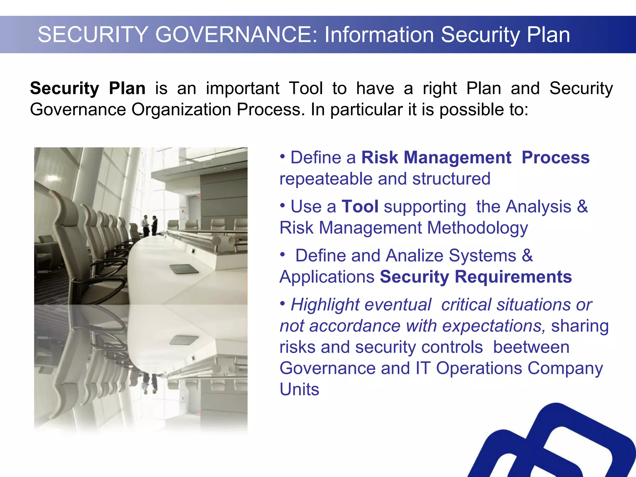 SECURITY GOVERNANCE: Information Security Plan Security Plan  is   an important Tool to have a right Plan and Security Governance Organization Process. In particular it is possible to: Define a  Risk Management  Process  repeateable and structured Use a  Tool  supporting  the Analysis & Risk Management Methodology Define and Analize Systems & Applications  Security Requirements Highlight eventual  critical situations or not accordance with expectations,  sharing risks and security controls   beetween Governance and IT Operations Company Units 