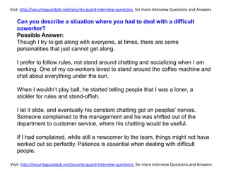 Visit: http://securityguardjob.net/security-guard-interview-questions for more Interview Questions and Answers
Visit: http://securityguardjob.net/security-guard-interview-questions for more Interview Questions and Answers
Can you describe a situation where you had to deal with a difficult
coworker?
Possible Answer:
Though I try to get along with everyone, at times, there are some
personalities that just cannot get along.
I prefer to follow rules, not stand around chatting and socializing when I am
working. One of my co-workers loved to stand around the coffee machine and
chat about everything under the sun.
When I wouldn’t play ball, he started telling people that I was a loner, a
stickler for rules and stand-offish.
I let it slide, and eventually his constant chatting got on peoples’ nerves.
Someone complained to the management and he was shifted out of the
department to customer service, where his chatting would be useful.
If I had complained, while still a newcomer to the team, things might not have
worked out so perfectly. Patience is essential when dealing with difficult
people.
 