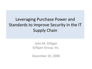 Leveraging Purchase Power and Standards to Improve Security in the IT Supply Chain John M. Gilligan Gilligan Group, Inc. December 10, 2008 
