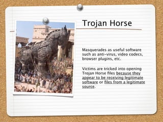Trojan Horse


Masquerades as useful software
such as anti-virus, video codecs,
browser plugins, etc.

Victims are tricked into opening
Trojan Horse ﬁles because they
appear to be receiving legitimate
software or ﬁles from a legitimate
source.
 