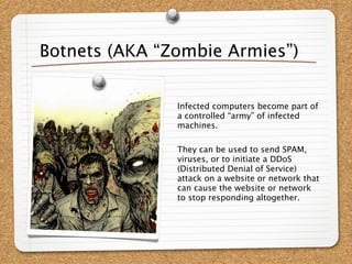 Botnets (AKA “Zombie Armies”)


               Infected computers become part of
               a controlled “army” of infected
               machines.

               They can be used to send SPAM,
               viruses, or to initiate a DDoS
               (Distributed Denial of Service)
               attack on a website or network that
               can cause the website or network
               to stop responding altogether.
 