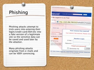 Phishing

Phishing attacks attempt to
trick users into entering their
login/credit card/SS#/etc into
a fake version of a legitimate
site so the sensitive data can
be saved and used later by
the attacker.

Many phishing attacks
originate from e-mails and
can be VERY convincing.
 