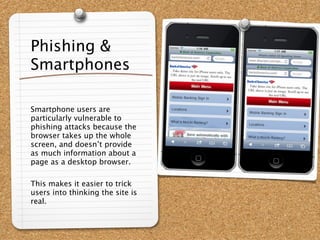 Phishing &
Smartphones

Smartphone users are
particularly vulnerable to
phishing attacks because the
browser takes up the whole
screen, and doesn’t provide
as much information about a
page as a desktop browser.

This makes it easier to trick
users into thinking the site is
real.
 