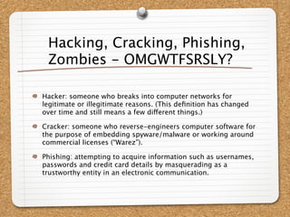 Hacking, Cracking, Phishing,
 Zombies - OMGWTFSRSLY?

Hacker: someone who breaks into computer networks for
legitimate or illegitimate reasons. (This deﬁnition has changed
over time and still means a few different things.)

Cracker: someone who reverse-engineers computer software for
the purpose of embedding spyware/malware or working around
commercial licenses (“Warez”).

Phishing: attempting to acquire information such as usernames,
passwords and credit card details by masquerading as a
trustworthy entity in an electronic communication.
 