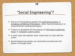 “Social Engineering”?

The act of manipulating people into performing actions or
divulging conﬁdential information, rather than by breaking in or
using technical cracking techniques.

Trickery or deception for the purpose of information gathering,
fraud, or computer system access.

In most cases the attacker never comes face-to-face with the
victim.

Social Engineering attacks are commonly executed over the
phone or through email.
 