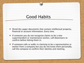 Good Habits

Shred ALL paper documents that contain intellectual property,
ﬁnancial or account information. Every time.

If someone you do not recognize claims to be a new
superintendent or maintenance worker, call downstairs to
conﬁrm before letting them in.

If someone calls or walks in claiming to be a representative or
worker from a company but you do not know them personally,
call the company to conﬁrm their identity and meeting.
 
