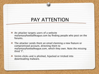 PAY ATTENTION

An attacker targets users of a website
myfantasyfootballleague.com by ﬁnding people who post on the
forums.

The attacker sends them an email claiming a new feature or
compromised account, directing them to
myfantasyfootballeague.com, which they own. Note the missing
third “l”.

Victim clicks and is phished, hijacked or tricked into
downloading malware.
 
