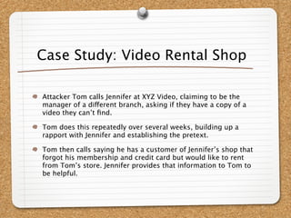 Case Study: Video Rental Shop

Attacker Tom calls Jennifer at XYZ Video, claiming to be the
manager of a different branch, asking if they have a copy of a
video they can’t ﬁnd.

Tom does this repeatedly over several weeks, building up a
rapport with Jennifer and establishing the pretext.

Tom then calls saying he has a customer of Jennifer’s shop that
forgot his membership and credit card but would like to rent
from Tom’s store. Jennifer provides that information to Tom to
be helpful.
 