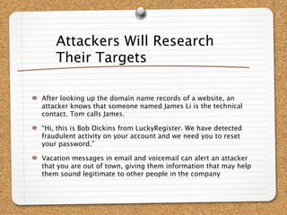 Attackers Will Research
    Their Targets

After looking up the domain name records of a website, an
attacker knows that someone named James Li is the technical
contact. Tom calls James.

“Hi, this is Bob Dickins from LuckyRegister. We have detected
fraudulent activity on your account and we need you to reset
your password.”

Vacation messages in email and voicemail can alert an attacker
that you are out of town, giving them information that may help
them sound legitimate to other people in the company
 