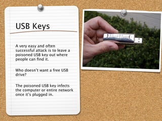 USB Keys

A very easy and often
successful attack is to leave a
poisoned USB key out where
people can ﬁnd it.

Who doesn’t want a free USB
drive?

The poisoned USB key infects
the computer or entire network
once it’s plugged in.
 