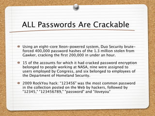 ALL Passwords Are Crackable

Using an eight-core Xeon-powered system, Duo Security brute-
forced 400,000 password hashes of the 1.3 million stolen from
Gawker, cracking the ﬁrst 200,000 in under an hour.

15 of the accounts for which it had cracked password encryption
belonged to people working at NASA, nine were assigned to
users employed by Congress, and six belonged to employees of
the Department of Homeland Security.

2009 RockYou hack: “123456" was the most common password
in the collection posted on the Web by hackers, followed by
"12345," "123456789," "password" and "iloveyou"
 