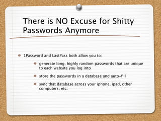There is NO Excuse for Shitty
Passwords Anymore


1Password and LastPass both allow you to:

        generate long, highly random passwords that are unique
        to each website you log into

        store the passwords in a database and auto-ﬁll

        sync that database across your iphone, ipad, other
        computers, etc.
 