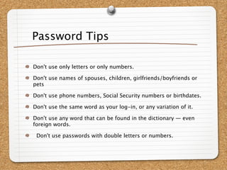 Password Tips

Don't use only letters or only numbers.

Don't use names of spouses, children, girlfriends/boyfriends or
pets

Don't use phone numbers, Social Security numbers or birthdates.

Don't use the same word as your log-in, or any variation of it.

Don't use any word that can be found in the dictionary — even
foreign words.

 Don't use passwords with double letters or numbers.
 