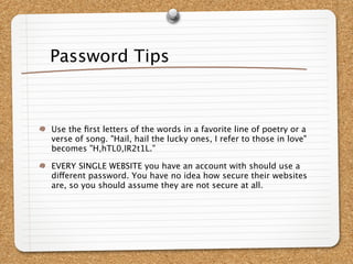 Password Tips



Use the ﬁrst letters of the words in a favorite line of poetry or a
verse of song. "Hail, hail the lucky ones, I refer to those in love"
becomes "H,hTL0,IR2t1L."

EVERY SINGLE WEBSITE you have an account with should use a
different password. You have no idea how secure their websites
are, so you should assume they are not secure at all.
 