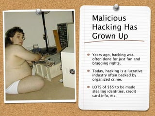 Malicious
Hacking Has
Grown Up

Years ago, hacking was
often done for just fun and
bragging rights.

Today, hacking is a lucrative
industry often backed by
organized crime.

LOTS of $$$ to be made
stealing identities, credit
card info, etc.
 