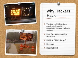 Why Hackers
Hack

To steal/sell identities,
credit card numbers,
corporate secrets, military
secrets

Fun, Excitement and/or
Notoriety

Political (“Hacktivism”)

Revenge

Blackhat SEO
 