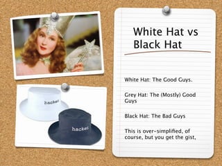White Hat vs
   Black Hat


White Hat: The Good Guys.

Grey Hat: The (Mostly) Good
Guys

Black Hat: The Bad Guys

This is over-simpliﬁed, of
course, but you get the gist,
 