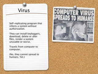 Virus

Self-replicating program that
infects a system without
authorization.

They can install keyloggers,
download, delete or alter
ﬁles, render a system
unusable or worse.

Travels from computer to
computer.

(No, they cannot spread to
humans. Yet.)
 