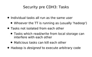 Security pre CDH3: Tasks


• Individual tasks all run as the same user
 • Whoever the TT is running as (usually 'hadoop')
• Tasks not isolated from each other
 • Tasks which read/write from local storage can
    interfere with each other
 • Malicious tasks can kill each other
• Hadoop is designed to execute arbitrary code
 