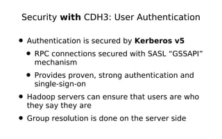 Security with CDH3: User Authentication

• Authentication is secured by Kerberos v5
 • RPC connections secured with SASL “GSSAPI”
    mechanism
  • Provides proven, strong authentication and
    single-sign-on
• Hadoop servers can ensure that users are who
  they say they are
• Group resolution is done on the server side
 
