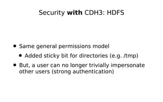 Security with CDH3: HDFS




• Same general permissions model
 • Added sticky bit for directories (e.g. /tmp)
• But, a user can no longer trivially impersonate
  other users (strong authentication)
 