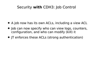 Security with CDH3: Job Control



• A job now has its own ACLs, including a view ACL
• Job can now specify who can view logs, counters,
  configuration, and who can modify (kill) it
• JT enforces these ACLs (strong authentication)
 