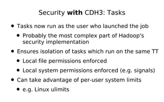 Security with CDH3: Tasks

• Tasks now run as the user who launched the job
 • Probably the most complex part of Hadoop's
    security implementation
• Ensures isolation of tasks which run on the same TT
 • Local file permissions enforced
 • Local system permissions enforced (e.g. signals)
• Can take advantage of per-user system limits
 • e.g. Linux ulimits
 