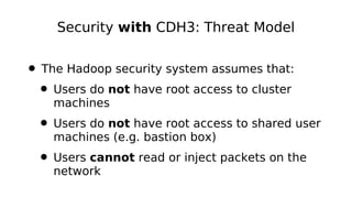 Security with CDH3: Threat Model


• The Hadoop security system assumes that:
 • Users do not have root access to cluster
    machines
 • Users do not have root access to shared user
    machines (e.g. bastion box)
 • Users cannot read or inject packets on the
    network
 