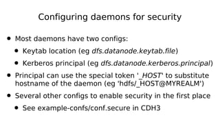 Configuring daemons for security

• Most daemons have two configs:
 • Keytab location (eg dfs.datanode.keytab.file)
 • Kerberos principal (eg dfs.datanode.kerberos.principal)
• Principal can use the special token '_HOST' to substitute
  hostname of the daemon (eg 'hdfs/_HOST@MYREALM')

• Several other configs to enable security in the first place
 • See example-confs/conf.secure in CDH3
 