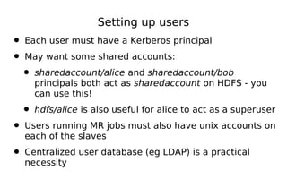 Setting up users
• Each user must have a Kerberos principal
• May want some shared accounts:
 • sharedaccount/alice and sharedaccount/bob
    principals both act as sharedaccount on HDFS - you
    can use this!

  • hdfs/alice is also useful for alice to act as a superuser
• Users running MR jobs must also have unix accounts on
  each of the slaves

• Centralized user database (eg LDAP) is a practical
  necessity
 