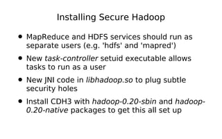 Installing Secure Hadoop

• MapReduce and HDFS services should run as
  separate users (e.g. 'hdfs' and 'mapred')
• New task-controller setuid executable allows
  tasks to run as a user
• New JNI code in libhadoop.so to plug subtle
  security holes
• Install CDH3 with hadoop-0.20-sbin and hadoop-
  0.20-native packages to get this all set up
 