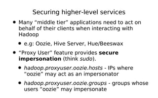 Securing higher-level services
• Many “middle tier” applications need to act on
  behalf of their clients when interacting with
  Hadoop
  • e.g: Oozie, Hive Server, Hue/Beeswax
• “Proxy User” feature provides secure
  impersonation (think sudo).
  • hadoop.proxyuser.oozie.hosts - IPs where
    “oozie” may act as an impersonator
  • hadoop.proxyuser.oozie.groups - groups whose
    users “oozie” may impersonate
 