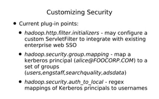 Customizing Security

• Current plug-in points:
 • hadoop.http.filter.initializers - may configure a
    custom ServletFilter to integrate with existing
    enterprise web SSO
  • hadoop.security.group.mapping - map a
    kerberos principal (alice@FOOCORP.COM) to a
    set of groups
    (users,engstaff,searchquality,adsdata)
  • hadoop.security.auth_to_local - regex
    mappings of Kerberos principals to usernames
 