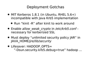 Deployment Gotchas

• MIT Kerberos 1.8.1 (in Ubuntu, RHEL 5.6+)
  incompatible with Java Krb5 implementation
  • Run “kinit -R” after kinit to work around
• Enable allow_weak_crypto in /etc/krb5.conf -
  necessary for kerberized SSL
• Must deploy “unlimited security policy JAR” in
  JAVA_HOME/jre/lib/security
• Lifesaver: HADOOP_OPTS=
    ”-Dsun.security.krb5.debug=true” hadoop ...
 