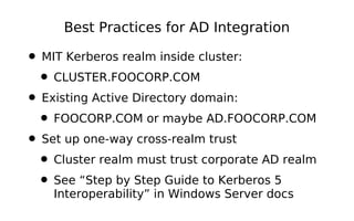 Best Practices for AD Integration

• MIT Kerberos realm inside cluster:
 • CLUSTER.FOOCORP.COM
• Existing Active Directory domain:
 • FOOCORP.COM or maybe AD.FOOCORP.COM
• Set up one-way cross-realm trust
 • Cluster realm must trust corporate AD realm
 • See “Step by Step Guide to Kerberos 5
    Interoperability” in Windows Server docs
 