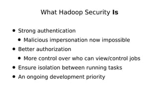 What Hadoop Security Is


• Strong authentication
 • Malicious impersonation now impossible
• Better authorization
 • More control over who can view/control jobs
• Ensure isolation between running tasks
• An ongoing development priority
 