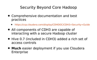 Security Beyond Core Hadoop

• Comprehensive documentation and best
  practices
  •   https://ccp.cloudera.com/display/CDHDOC/CDH3+Security+Guide

• All components of CDH3 are capable of
  interacting with a secure Hadoop cluster
• Hive 0.7 (included in CDH3) added a rich set of
  access controls
• Much easier deployment if you use Cloudera
  Enterprise
 