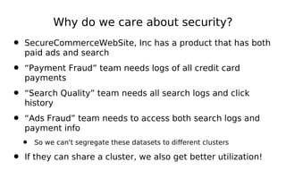 Why do we care about security?
• SecureCommerceWebSite, Inc has a product that has both
   paid ads and search

• “Payment Fraud” team needs logs of all credit card
   payments

• “Search Quality” team needs all search logs and click
   history

• “Ads Fraud” team needs to access both search logs and
   payment info
  •   So we can't segregate these datasets to different clusters

• If they can share a cluster, we also get better utilization!
 